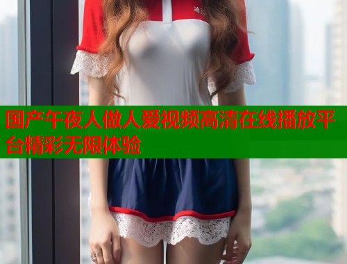 国产午夜人做人爱视频高清在线播放平台精彩无限体验