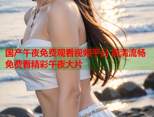 国产午夜免费观看视频平台 高清流畅免费看精彩午夜大片