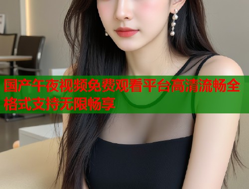 国产午夜视频免费观看平台高清流畅全格式支持无限畅享