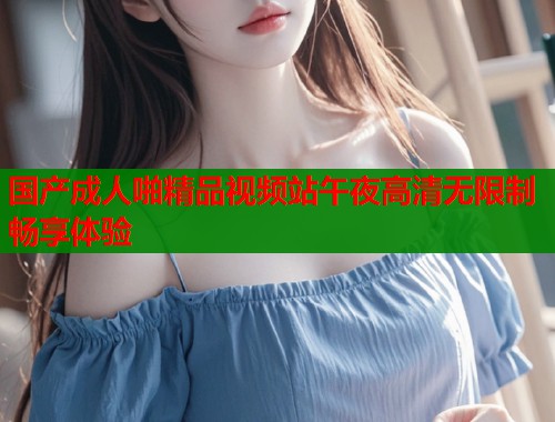 国产成人啪精品视频站午夜高清无限制畅享体验