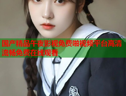 国产精品午夜影视免费啪视频平台高清流畅免费在线观看