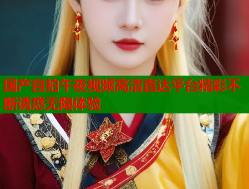 国产自拍午夜视频高清直达平台精彩不断诱惑无限体验
