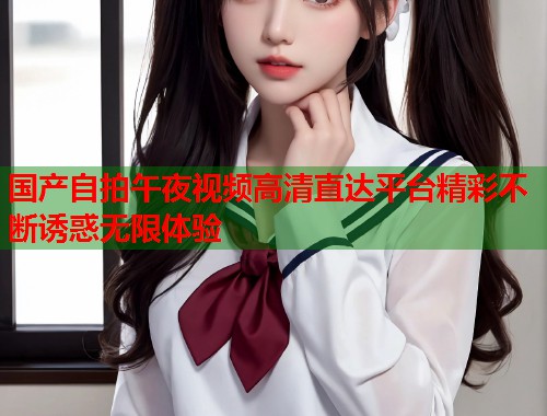 国产自拍午夜视频高清直达平台精彩不断诱惑无限体验