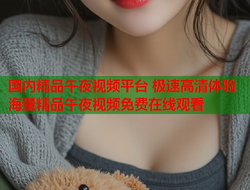 国内精品午夜视频平台 极速高清体验海量精品午夜视频免费在线观看
