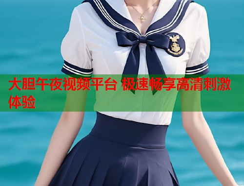 大胆午夜视频平台 极速畅享高清刺激体验