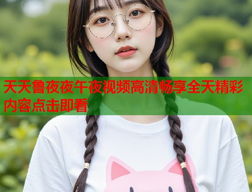 天天鲁夜夜午夜视频高清畅享全天精彩内容点击即看