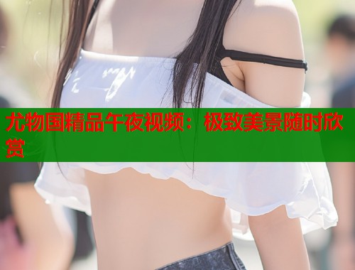 尤物国精品午夜视频：极致美景随时欣赏