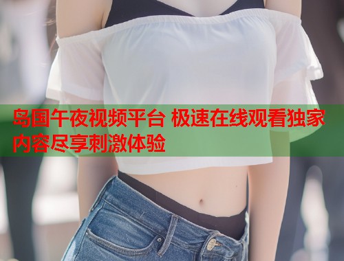 岛国午夜视频平台 极速在线观看独家内容尽享刺激体验