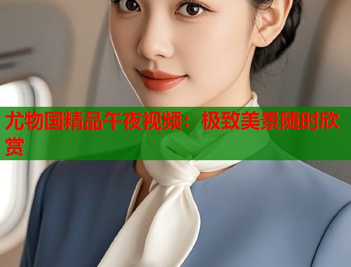 尤物国精品午夜视频：极致美景随时欣赏