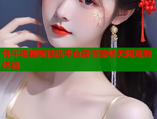 性午夜视频精选平台高清流畅无限观看体验