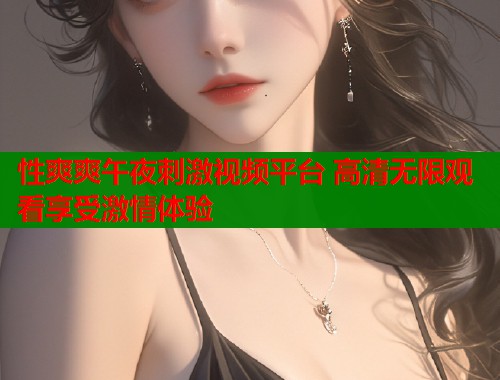 性爽爽午夜刺激视频平台 高清无限观看享受激情体验