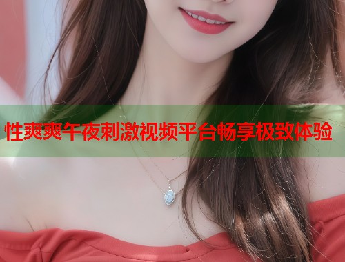 性爽爽午夜刺激视频平台畅享极致体验