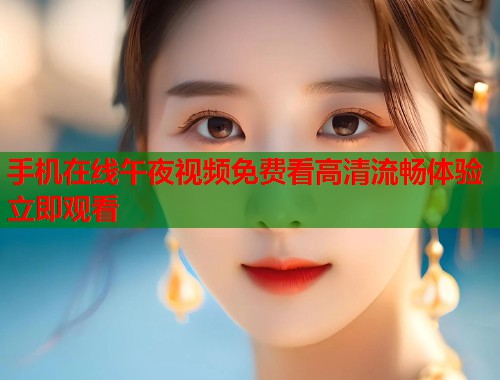 手机在线午夜视频免费看高清流畅体验立即观看