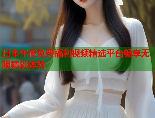 日本午夜免费福利视频精选平台畅享无限精彩体验