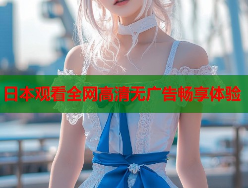 日本观看全网高清无广告畅享体验