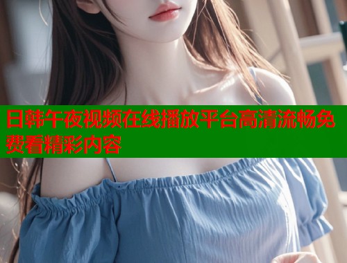 日韩午夜视频在线播放平台高清流畅免费看精彩内容