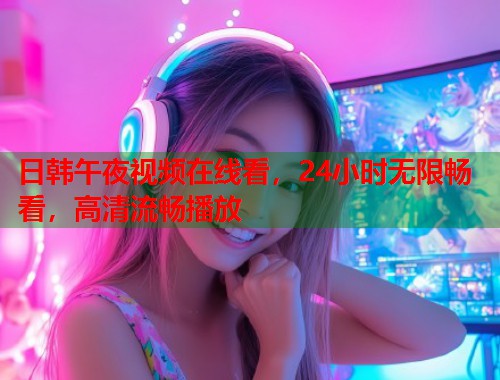 日韩午夜视频在线看，24小时无限畅看，高清流畅播放