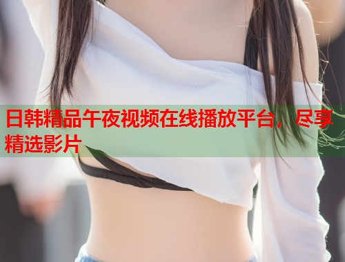 日韩精品午夜视频在线播放平台，尽享精选影片