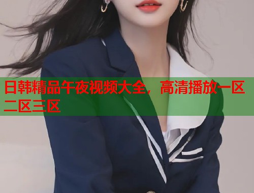 日韩精品午夜视频大全，高清播放一区二区三区