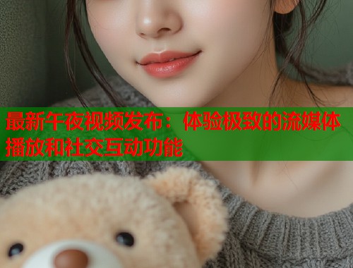 最新午夜视频发布：体验极致的流媒体播放和社交互动功能