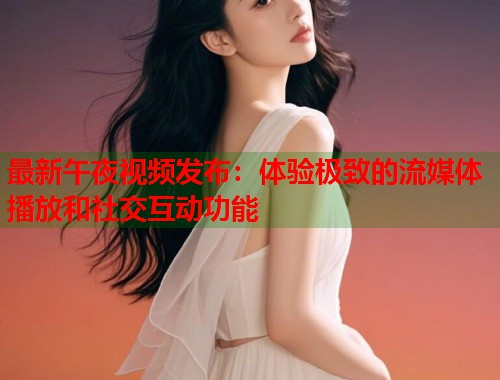 最新午夜视频发布：体验极致的流媒体播放和社交互动功能