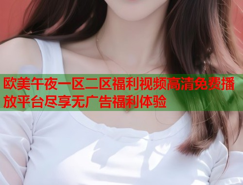 欧美午夜一区二区福利视频高清免费播放平台尽享无广告福利体验