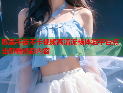 欧美午夜不卡视频高清流畅体验平台点击即看精彩内容