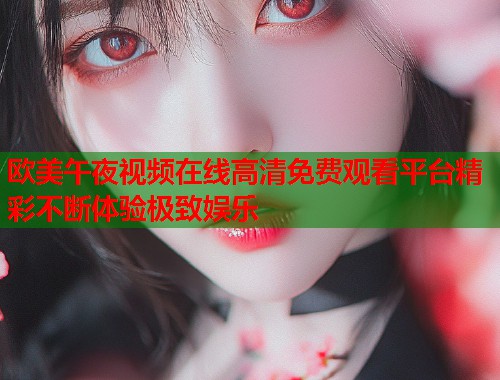 欧美午夜视频在线高清免费观看平台精彩不断体验极致娱乐