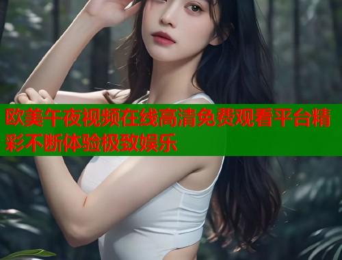 欧美午夜视频在线高清免费观看平台精彩不断体验极致娱乐