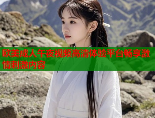 欧美成人午夜视频高清体验平台畅享激情刺激内容