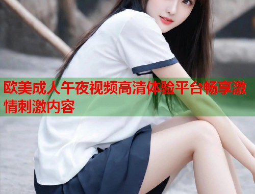 欧美成人午夜视频高清体验平台畅享激情刺激内容
