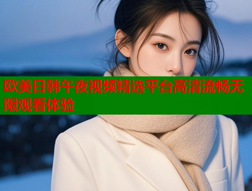 欧美日韩午夜视频精选平台高清流畅无限观看体验