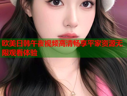 欧美日韩午夜视频高清畅享平家资源无限观看体验