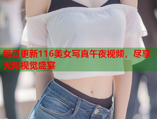 每日更新116美女写真午夜视频，尽享无限视觉盛宴