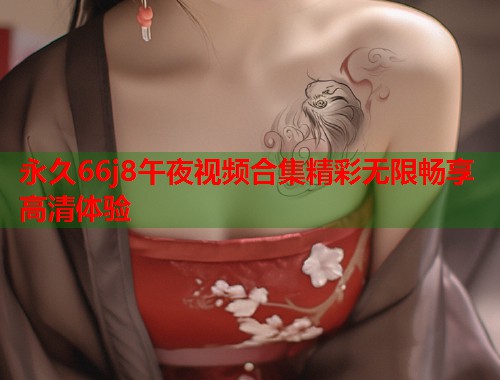 永久66j8午夜视频合集精彩无限畅享高清体验