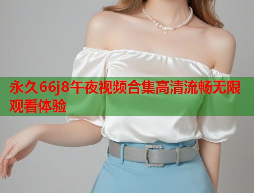 永久66j8午夜视频合集高清流畅无限观看体验